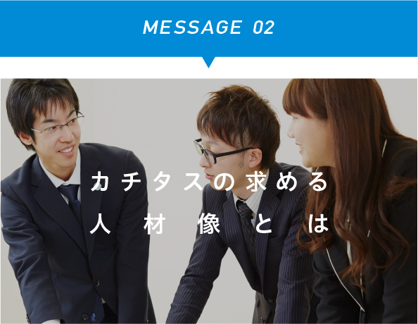 MESSAGE 02　カチタスの求める人材像とは
